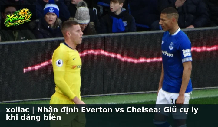 xoilac | Nhận định Everton vs Chelsea: Giữ cự ly khi dâng biên