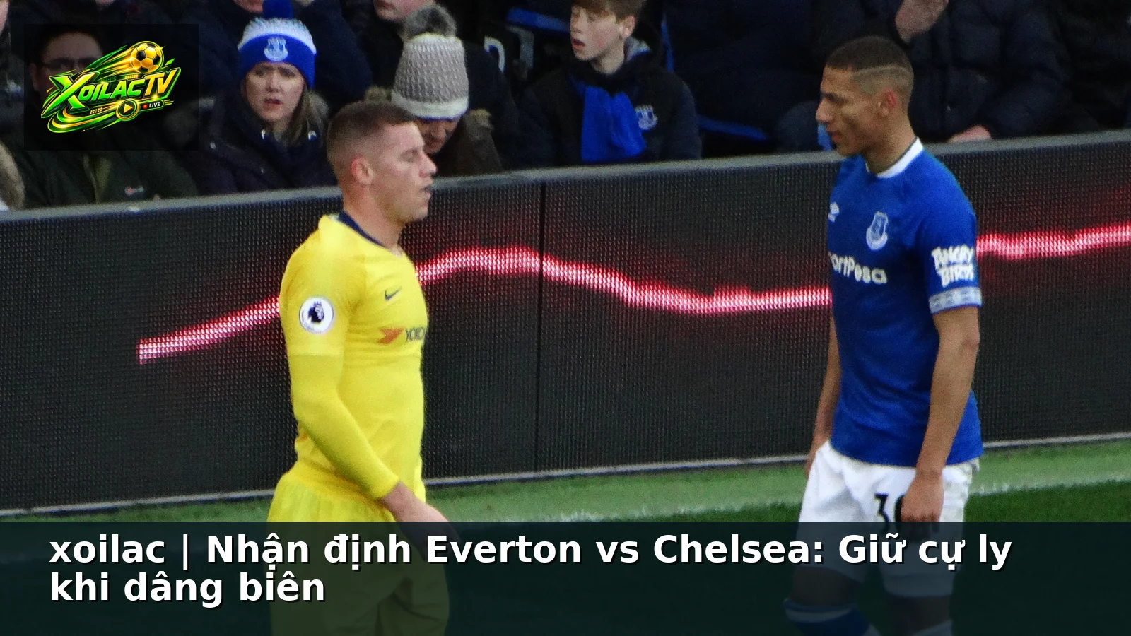 xoilac | Nhận định Everton vs Chelsea: Giữ cự ly khi dâng biên