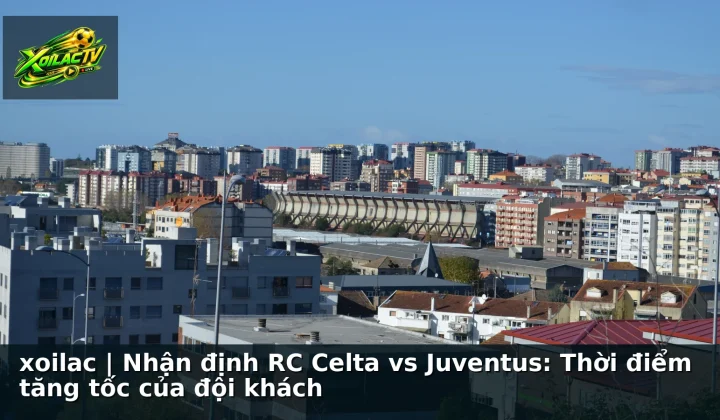 xoilac | Nhận định RC Celta vs Juventus: Thời điểm tăng tốc của đội khách